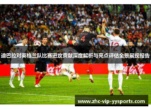 迪巴拉对英格兰队比赛进攻贡献深度解析与亮点评估全景展现报告